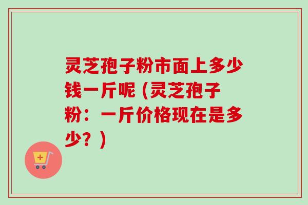 灵芝孢子粉市面上多少钱一斤呢 (灵芝孢子粉：一斤价格现在是多少？)