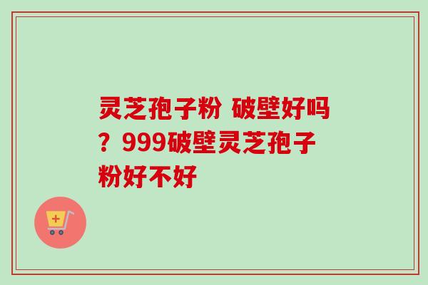 灵芝孢子粉 破壁好吗？999破壁灵芝孢子粉好不好