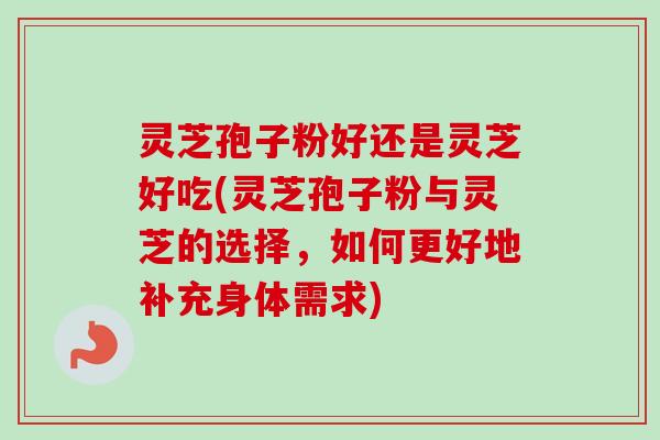 灵芝孢子粉好还是灵芝好吃(灵芝孢子粉与灵芝的选择，如何更好地补充身体需求)
