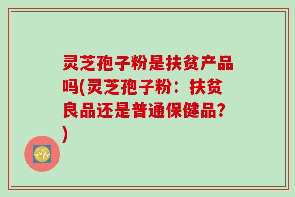 灵芝孢子粉是扶贫产品吗(灵芝孢子粉：扶贫良品还是普通保健品？)