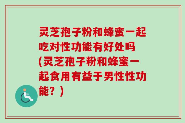 灵芝孢子粉和蜂蜜一起吃对性功能有好处吗 (灵芝孢子粉和蜂蜜一起食用有益于男性性功能？)