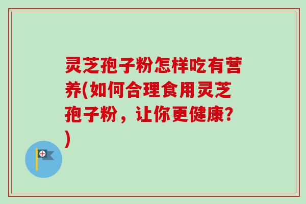 灵芝孢子粉怎样吃有营养(如何合理食用灵芝孢子粉，让你更健康？)