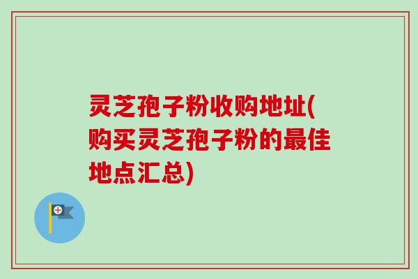 灵芝孢子粉收购地址(购买灵芝孢子粉的最佳地点汇总)