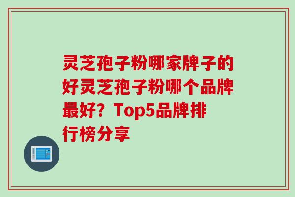 灵芝孢子粉哪家牌子的好灵芝孢子粉哪个品牌最好？Top5品牌排行榜分享