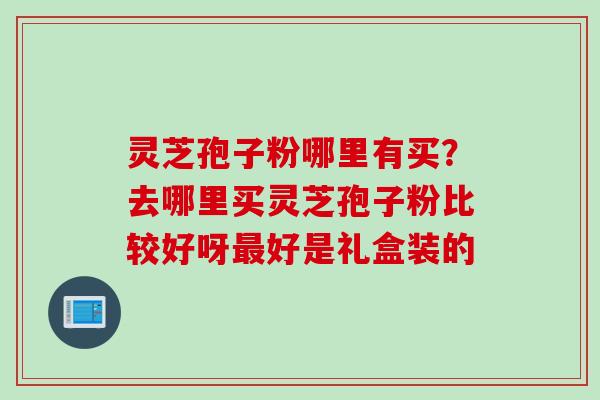 灵芝孢子粉哪里有买？去哪里买灵芝孢子粉比较好呀最好是礼盒装的