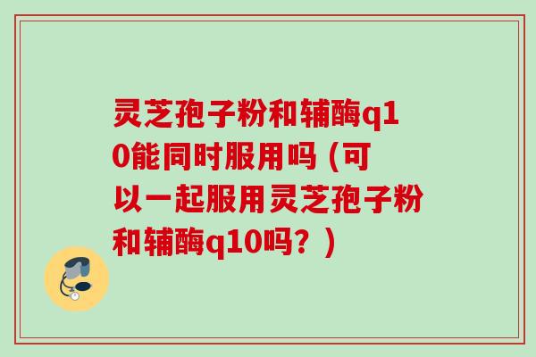 灵芝孢子粉和辅酶q10能同时服用吗 (可以一起服用灵芝孢子粉和辅酶q10吗?) 灵芝孢子粉和辅酶q10能同时服用吗 (可以一起服用灵芝孢子粉和辅酶q10吗?)