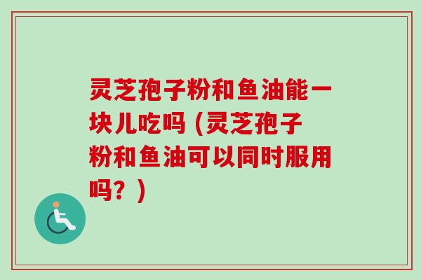 灵芝孢子粉和鱼油能一块儿吃吗 (灵芝孢子粉和鱼油可以同时服用吗?) 灵芝孢子粉和鱼油能一块儿吃吗 (灵芝孢子粉和鱼油可以同时服用吗?)