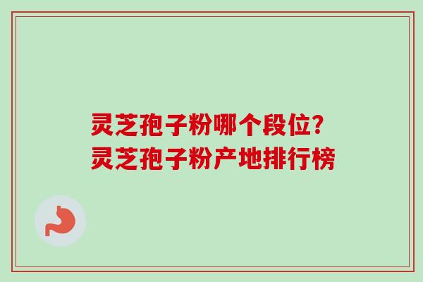 灵芝孢子粉哪个段位？灵芝孢子粉产地排行榜