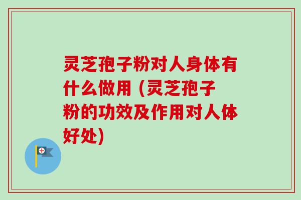 灵芝孢子粉对人身体有什么做用 (灵芝孢子粉的功效及作用对人体好处)