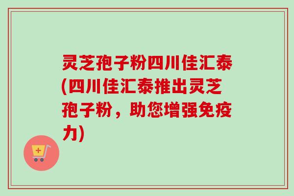 灵芝孢子粉四川佳汇泰(四川佳汇泰推出灵芝孢子粉，助您增强免疫力)