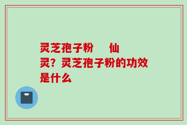 灵芝孢子粉    仙灵？灵芝孢子粉的功效是什么