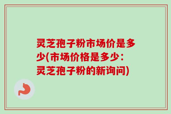 灵芝孢子粉市场价是多少(市场价格是多少：灵芝孢子粉的新询问)