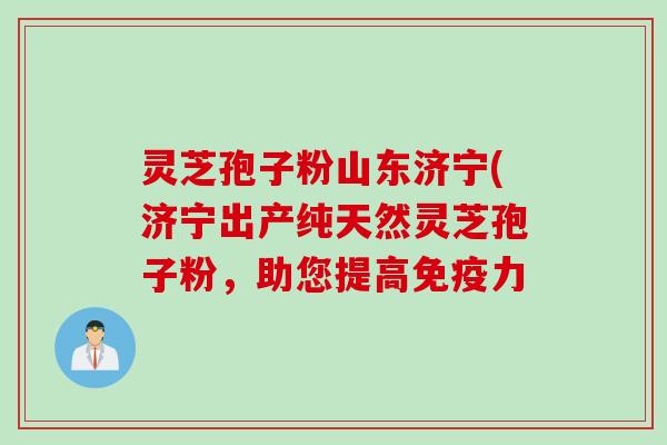 灵芝孢子粉山东济宁(济宁出产纯天然灵芝孢子粉，助您提高免疫力