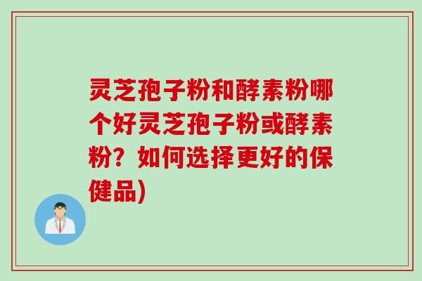 灵芝孢子粉和酵素粉哪个好灵芝孢子粉或酵素粉？如何选择更好的保健品)