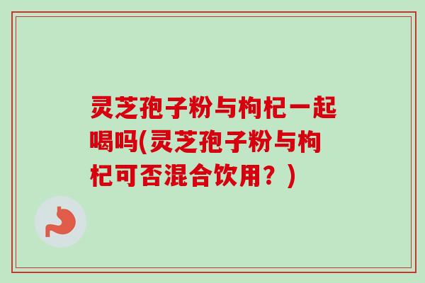 灵芝孢子粉与枸杞一起喝吗(灵芝孢子粉与枸杞可否混合饮用？)