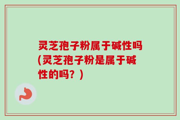 灵芝孢子粉属于碱性吗(灵芝孢子粉是属于碱性的吗？)
