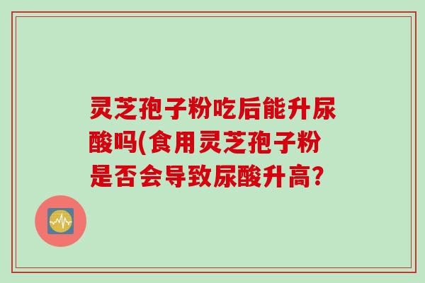灵芝孢子粉吃后能升尿酸吗(食用灵芝孢子粉是否会导致尿酸升高？