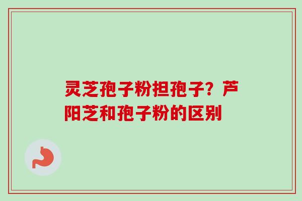 灵芝孢子粉担孢子？芦阳芝和孢子粉的区别
