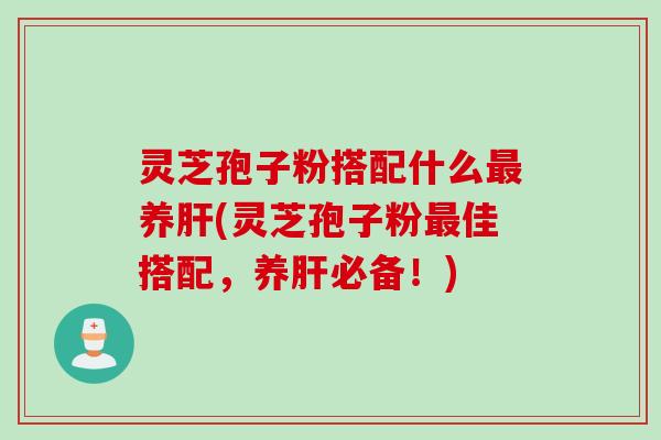 灵芝孢子粉搭配什么最养肝(灵芝孢子粉最佳搭配，养肝必备！)