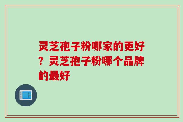 灵芝孢子粉哪家的更好?灵芝孢子粉哪个品牌的好 灵芝孢子粉哪家的更好?灵芝孢子粉哪个品牌的好