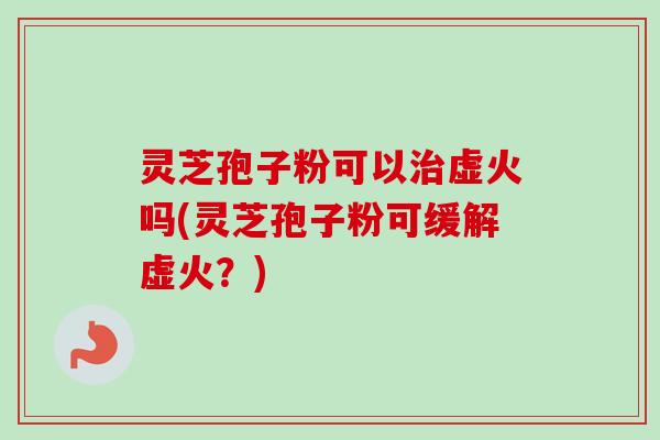 灵芝孢子粉可以治虚火吗(灵芝孢子粉可缓解虚火？)