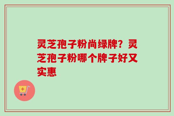 灵芝孢子粉尚绿牌？灵芝孢子粉哪个牌子好又实惠