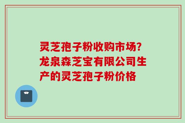 灵芝孢子粉收购市场？龙泉森芝宝有限公司生产的灵芝孢子粉价格
