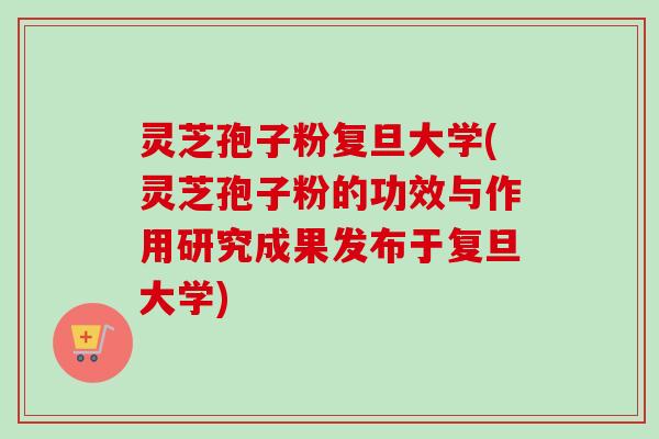 灵芝孢子粉复旦大学(灵芝孢子粉的功效与作用研究成果发布于复旦大学)