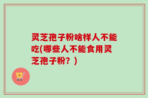 灵芝孢子粉啥样人不能吃(哪些人不能食用灵芝孢子粉？)