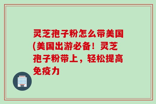 灵芝孢子粉怎么带美国(美国出游必备！灵芝孢子粉带上，轻松提高免疫力