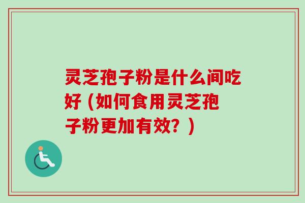 灵芝孢子粉是什么间吃好 (如何食用灵芝孢子粉更加有效？)