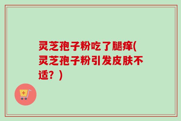 灵芝孢子粉吃了腿痒(灵芝孢子粉引发皮肤不适？)
