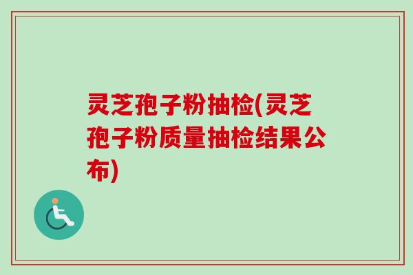 灵芝孢子粉抽检(灵芝孢子粉质量抽检结果公布)
