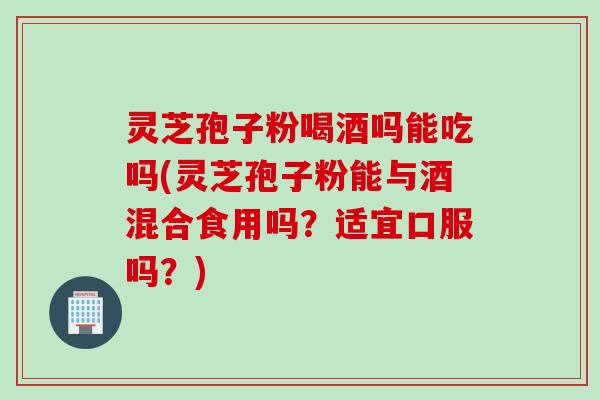 灵芝孢子粉喝酒吗能吃吗(灵芝孢子粉能与酒混合食用吗？适宜口服吗？)