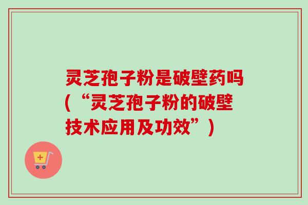 灵芝孢子粉是破壁药吗(“灵芝孢子粉的破壁技术应用及功效”)