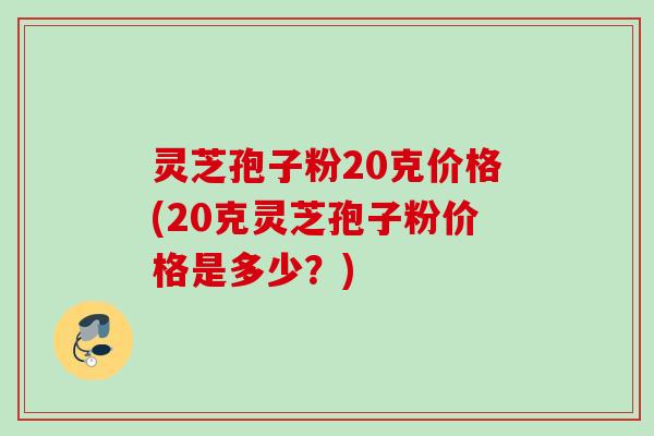 灵芝孢子粉20克价格(20克灵芝孢子粉价格是多少？)