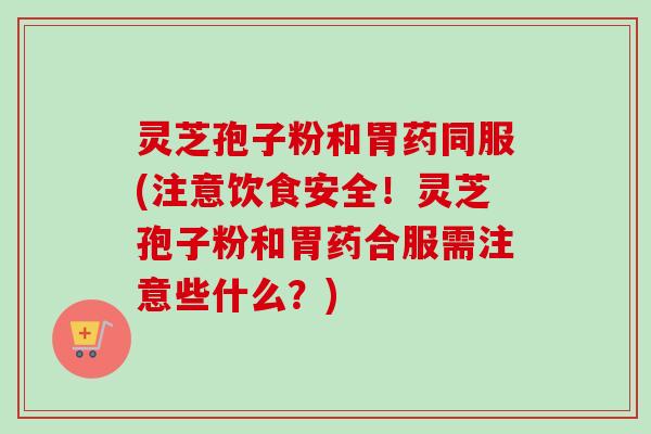灵芝孢子粉和胃药同服(注意饮食安全！灵芝孢子粉和胃药合服需注意些什么？)