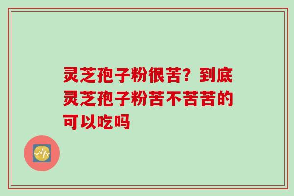 灵芝孢子粉很苦？到底灵芝孢子粉苦不苦苦的可以吃吗