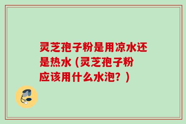 灵芝孢子粉是用凉水还是热水 (灵芝孢子粉应该用什么水泡？)