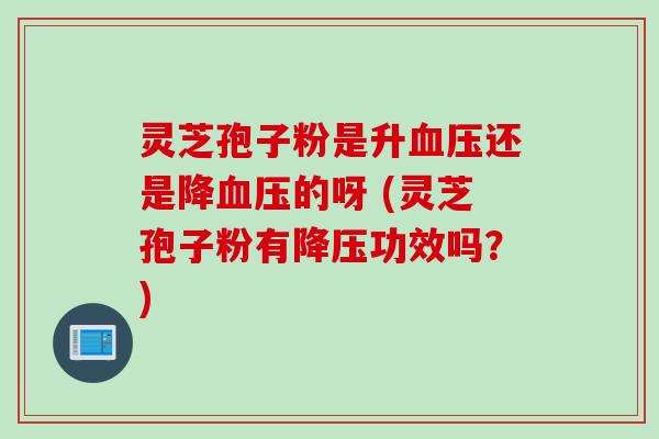 灵芝孢子粉是升血压还是降血压的呀 (灵芝孢子粉有降压功效吗？)