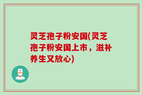 灵芝孢子粉安国(灵芝孢子粉安国上市，滋补养生又放心)