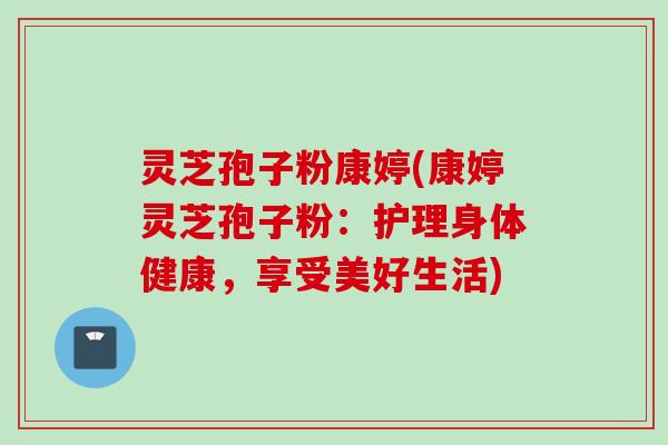 灵芝孢子粉康婷(康婷灵芝孢子粉：护理身体健康，享受美好生活)