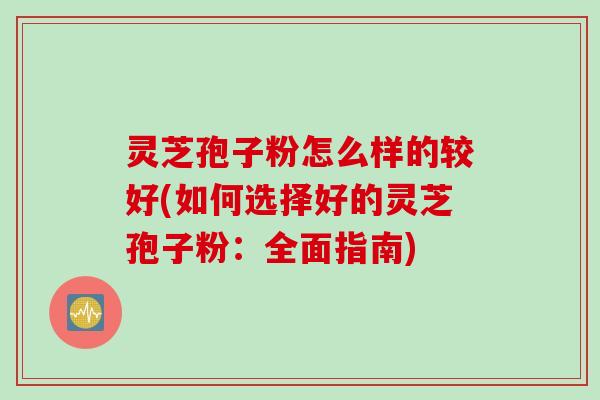 灵芝孢子粉怎么样的较好(如何选择好的灵芝孢子粉：全面指南)