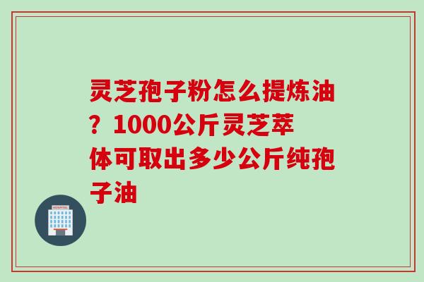 灵芝孢子粉怎么提炼油？1000公斤灵芝萃体可取出多少公斤纯孢子油