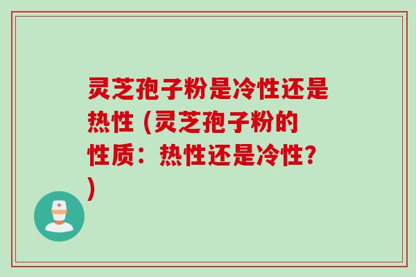 灵芝孢子粉是冷性还是热性 (灵芝孢子粉的性质：热性还是冷性？)
