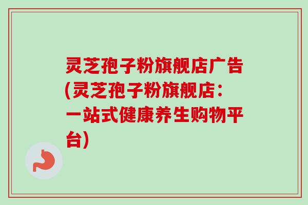灵芝孢子粉旗舰店广告(灵芝孢子粉旗舰店：一站式健康养生购物平台)