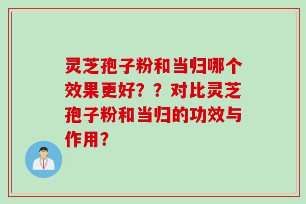 灵芝孢子粉和当归哪个效果更好？？对比灵芝孢子粉和当归的功效与作用？