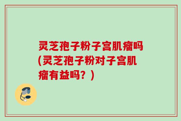 灵芝孢子粉子宫肌瘤吗(灵芝孢子粉对子宫肌瘤有益吗？)