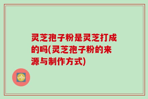 灵芝孢子粉是灵芝打成的吗(灵芝孢子粉的来源与制作方式)