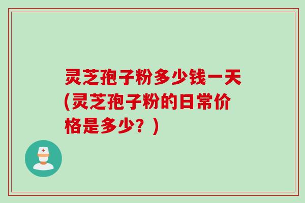 灵芝孢子粉多少钱一天(灵芝孢子粉的日常价格是多少？)